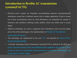 Introduction to flexible AC transmission
systems(FACTS)
• Electrical power systems are frequently accommodating numerous electromechanical
disturbances caused due to different reasons such as sudden application of load or escape
out of load, environmental causes etc. Such disturbances are responsible for creation of
harmonics and oscillations affecting system stability which may further lead to system
failure.
• Different technologies are used to compensate these disturbances and to provide quality
power. One of the technologies is the implementation of Flexible AC Transmission
System (FACTS) devices.
• This technology was implemented in the year 1980, was launched by Electric Power
Research Institute(EPRI).
• A Flexible Alternating Current Transmission System(FACTS) is defined by the IEEE as a
power electronics based system and additional static equipment that provide control
of one or more AC transmission system parameters to enhance controllability and
increase power transferAbility
 