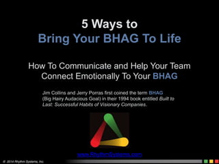 5 Ways to
Bring Your BHAG To Life
How To Communicate and Help Your Team
Connect Emotionally To Your BHAG
www.RhythmSystems.com
Jim Collins and Jerry Porras first coined the term BHAG
(Big Hairy Audacious Goal) in their 1994 book entitled Built to
Last: Successful Habits of Visionary Companies.
 