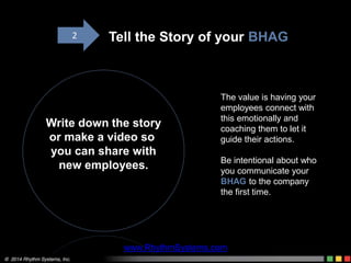The value is having your
employees connect with
this emotionally and
coaching them to let it
guide their actions.
Be intentional about who
you communicate your
BHAG to the company
the first time.
Write down the story
or make a video so
you can share with
new employees.
Tell the Story of your BHAG2
www.RhythmSystems.com
 