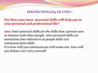 DISTINCTION:LO4 OF UNIT 1
D3) How your inter- personal skills will help you in
your personal and professional life?
Ans:-Inter personal skills are the skills that a person uses
to interact with other people. inter personal skills are
sometimes also referred to as people skills (or)
communication skills .
It is how well you communicate with some one .how well
you behave (or) carry yourself.

 