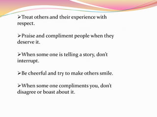 Treat others and their experience with
respect.
Praise and compliment people when they
deserve it.
When some one is telling a story, don’t
interrupt.
Be cheerful and try to make others smile.
When some one compliments you, don’t
disagree or boast about it.

 