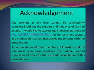 Acknowledgement
Any attempt at any level cannot be satisfactorily
completed without the support and guidance of learned
people. I would like to express my immense gratitude to
Mrs. latHa diwakar Mam for her constant support
and motivation that has encouraged me to come with the
presentation.
I am thankful to all other members of Frankfinn and my
classmates who have rendered their whole hearted
support to all times for the successful completion of this
presentation.

 