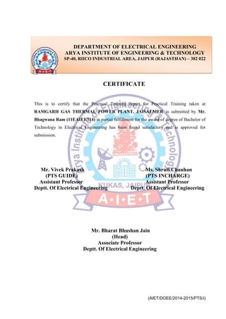 (AIET/DOEE/2014-2015/PTS/i)
CERTIFICATE
This is to certify that the Practical Training report for Practical Training taken at
RAMGARH GAS THERMAL POWER PLANT, JAISALMER is submitted by Mr.
Bhagwana Ram (11EAIEE714) in partial fulfillment for the award of degree of Bachelor of
Technology in Electrical Engineering has been found satisfactory and is approved for
submission.
Mr. Vivek Prakash Ms. Shruti Chauhan
(PTS GUIDE) (PTS INCHARGE)
Assistant Professor Assistant Professor
Deptt. Of Electrical Engineering Deptt. Of Electrical Engineering
Mr. Bharat Bhushan Jain
(Head)
Associate Professor
Deptt. Of Electrical Engineering
DEPARTMENT OF ELECTRICAL ENGINEERING
ARYA INSTITUTE OF ENGINEERING & TECHNOLOGY
SP-40, RIICO INDUSTRIAL AREA, JAIPUR (RAJASTHAN) – 302 022
 