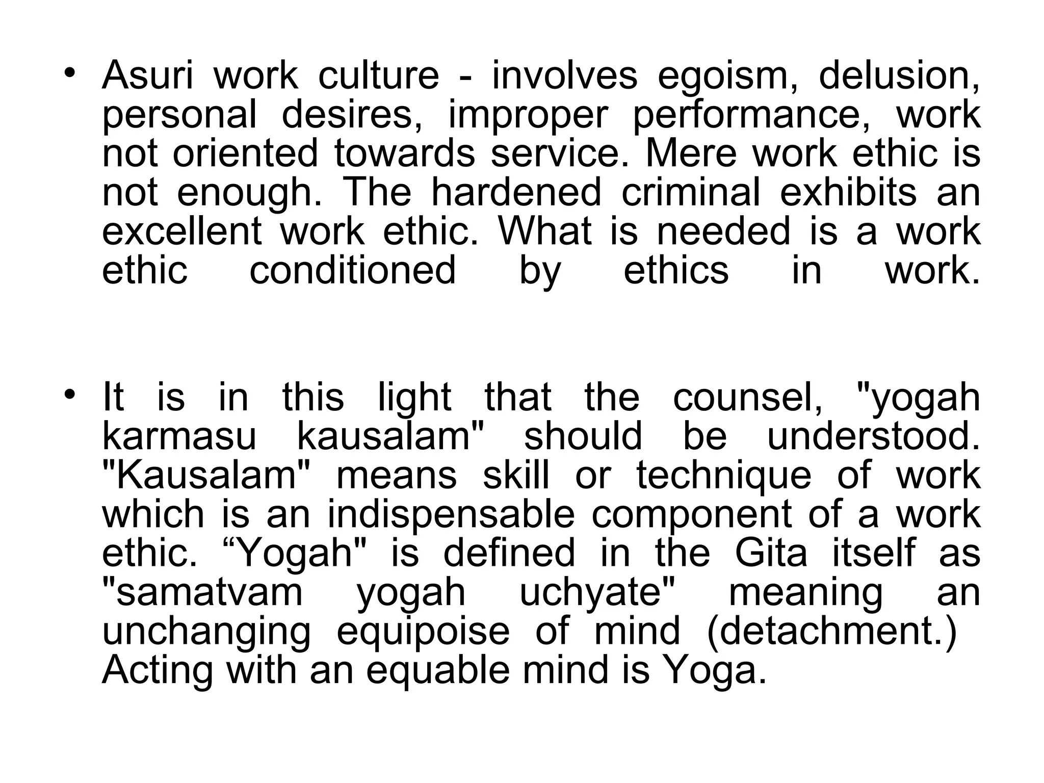 Asuri work culture ‐ involves egoism, delusion, personal desires, improper performance, work not oriented towards service. Mere work ethic is not enough. The hardened criminal exhibits an excellent work ethic. What is needed is a work ethic conditioned by ethics in work. It is in this light that the counsel, "yogah karmasu kausalam" should be understood. "Kausalam" means skill or technique of work which is an indispensable component of a work ethic. “Yogah" is defined in the Gita itself as "samatvam yogah uchyate" meaning an unchanging equipoise of mind (detachment.)  Acting with an equable mind is Yoga.  