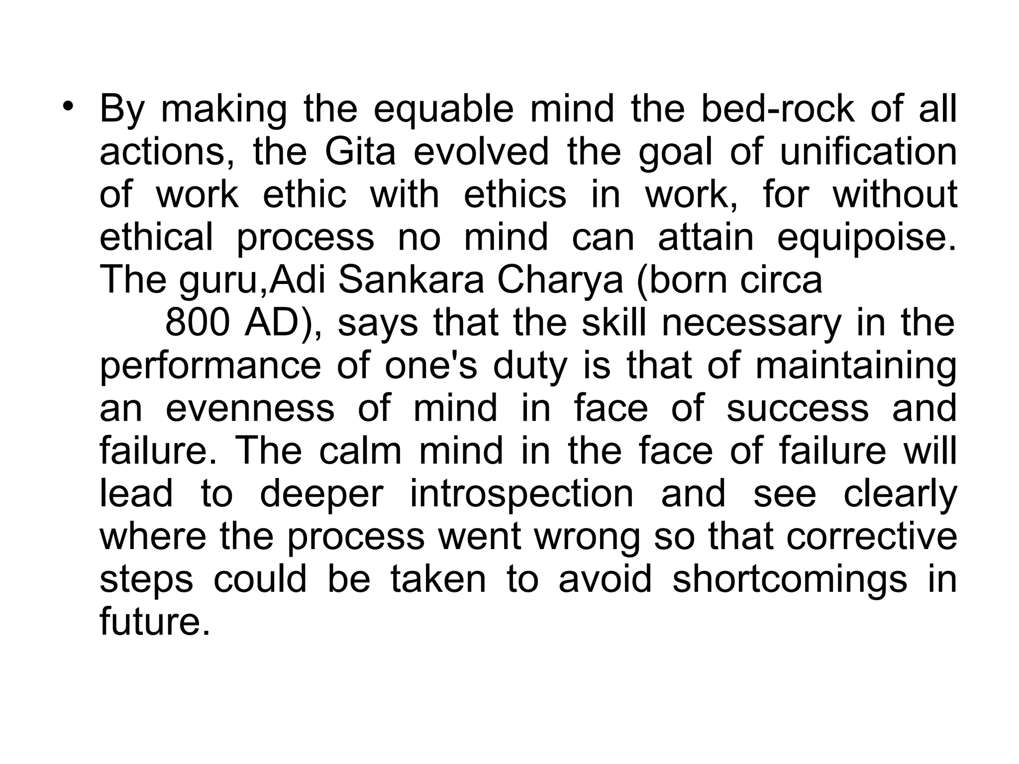 By making the equable mind the bed‐rock of all actions, the Gita evolved the goal of unification of work ethic with ethics in work, for without ethical process no mind can attain equipoise. The guru,Adi Sankara Charya (born circa  800 AD), says that the skill necessary in the performance of one's duty is that of maintaining an evenness of mind in face of success and failure. The calm mind in the face of failure will lead to deeper introspection and see clearly where the process went wrong so that corrective steps could be taken to avoid shortcomings in future.  