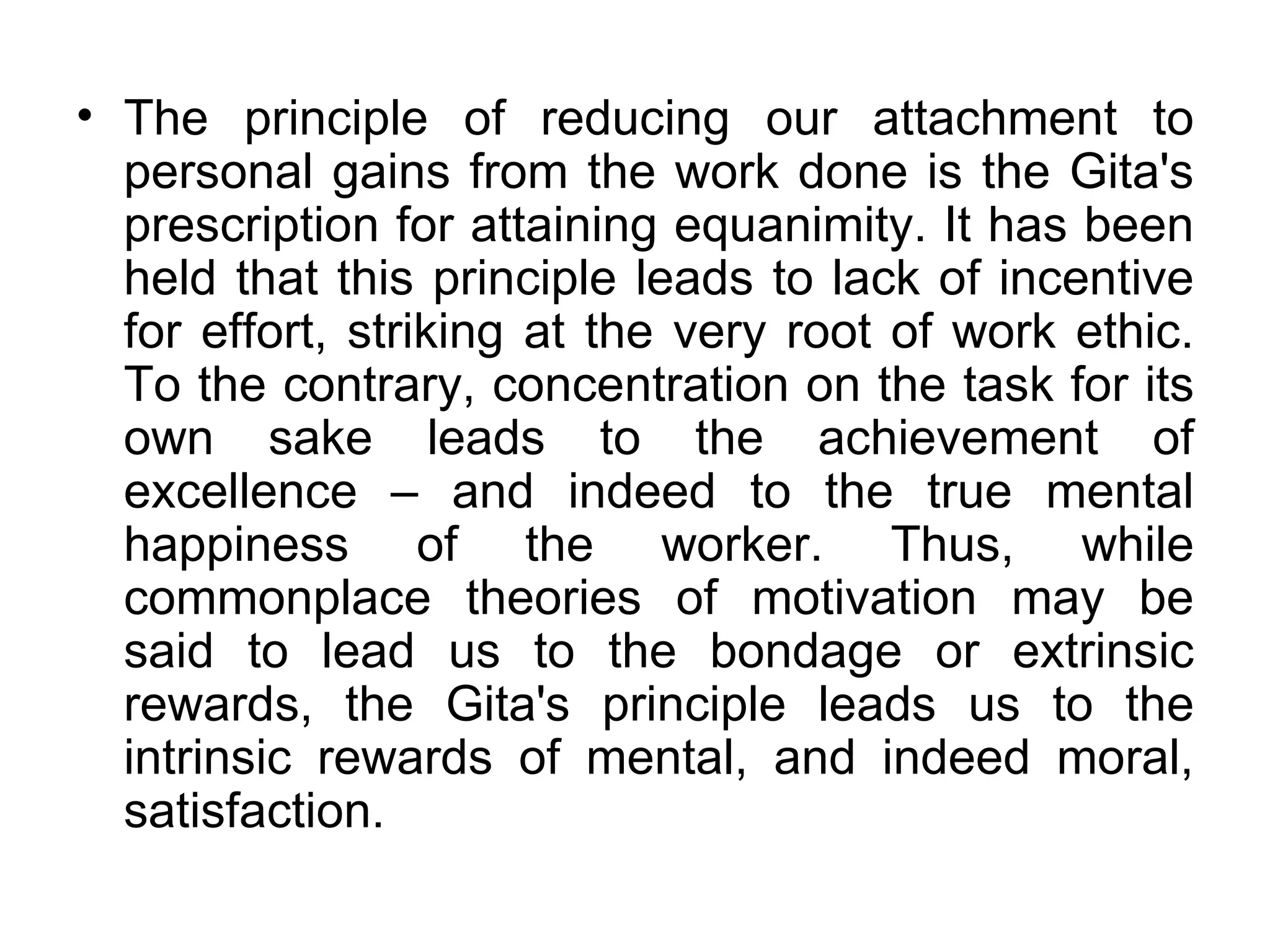 The principle of reducing our attachment to personal gains from the work done is the Gita's prescription for attaining equanimity. It has been held that this principle leads to lack of incentive for effort, striking at the very root of work ethic. To the contrary, concentration on the task for its own sake leads to the achievement of excellence – and indeed to the true mental happiness of the worker. Thus, while commonplace theories of motivation may be said to lead us to the bondage or extrinsic rewards, the Gita's principle leads us to the intrinsic rewards of mental, and indeed moral, satisfaction.  