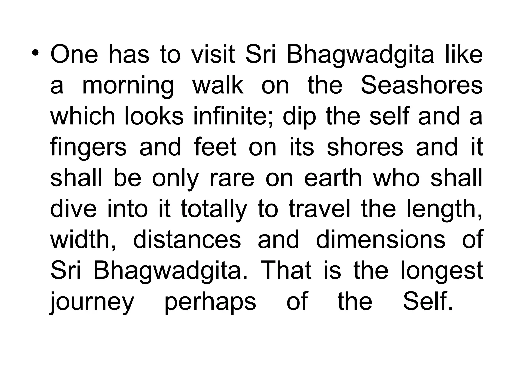 One has to visit Sri Bhagwadgita like a morning walk on the Seashores which looks infinite; dip the self and a fingers and feet on its shores and it shall be only rare on earth who shall dive into it totally to travel the length, width, distances and dimensions of Sri Bhagwadgita. That is the longest journey perhaps of the Self.  