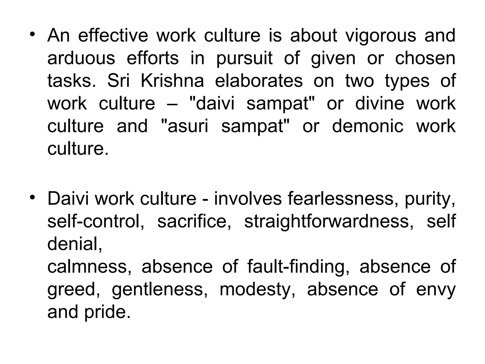 An effective work culture is about vigorous and arduous efforts in pursuit of given or chosen tasks. Sri Krishna elaborates on two types of work culture – "daivi sampat" or divine work culture and "asuri sampat" or demonic work culture. Daivi work culture ‐ involves fearlessness, purity, self‐control, sacrifice, straightforwardness, self denial, calmness, absence of fault‐finding, absence of greed, gentleness, modesty, absence of envy and pride.  