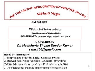 Compiled by
Dr. Medicherla Shyam Sunder Kumar
samc108@gmail.com
OM TAT SAT
Based on teachings of
1-Bhagvad gita Study by Bhakti Caitanya Swami
2-Bhagvad_Gita_Notes_Complete_Gauranga_priyarabhu
2-Gita Makarandam by Vidya Prakashananda Giri
3-Other references are listed at the bottom of the each slide.
1
Vibhuti-Vistara-Yoga
Manifestationsof DivineGlories
BHAGVADGITACHAPTER10(42verses)FLOWCHARTS
 