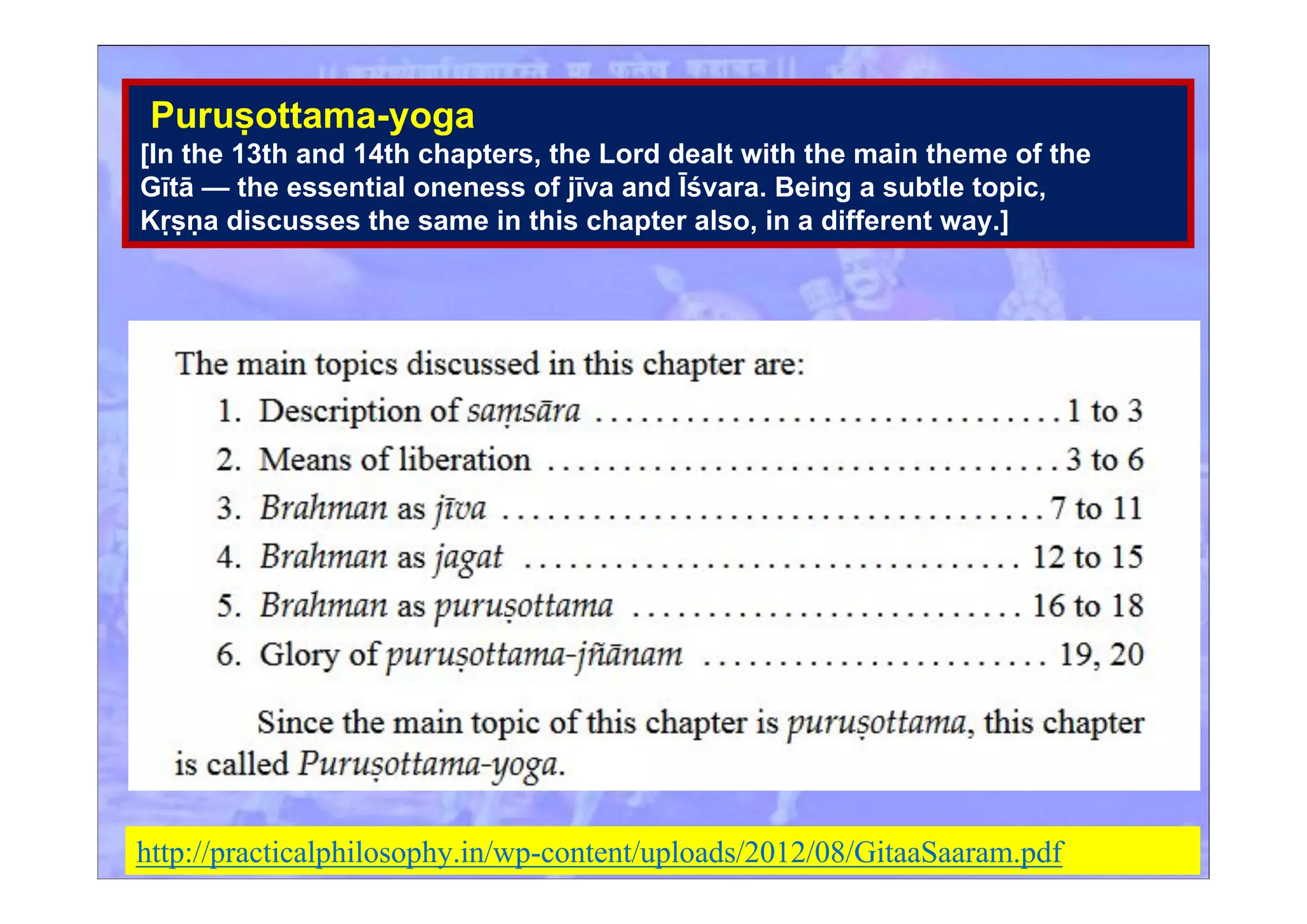Puruṣottama-yoga
[In the 13th and 14th chapters, the Lord dealt with the main theme of the
Gītā — the essential oneness of jīva and Īśvara. Being a subtle topic,
Kṛṣṇa discusses the same in this chapter also, in a different way.]
http://practicalphilosophy.in/wp-content/uploads/2012/08/GitaaSaaram.pdf
 