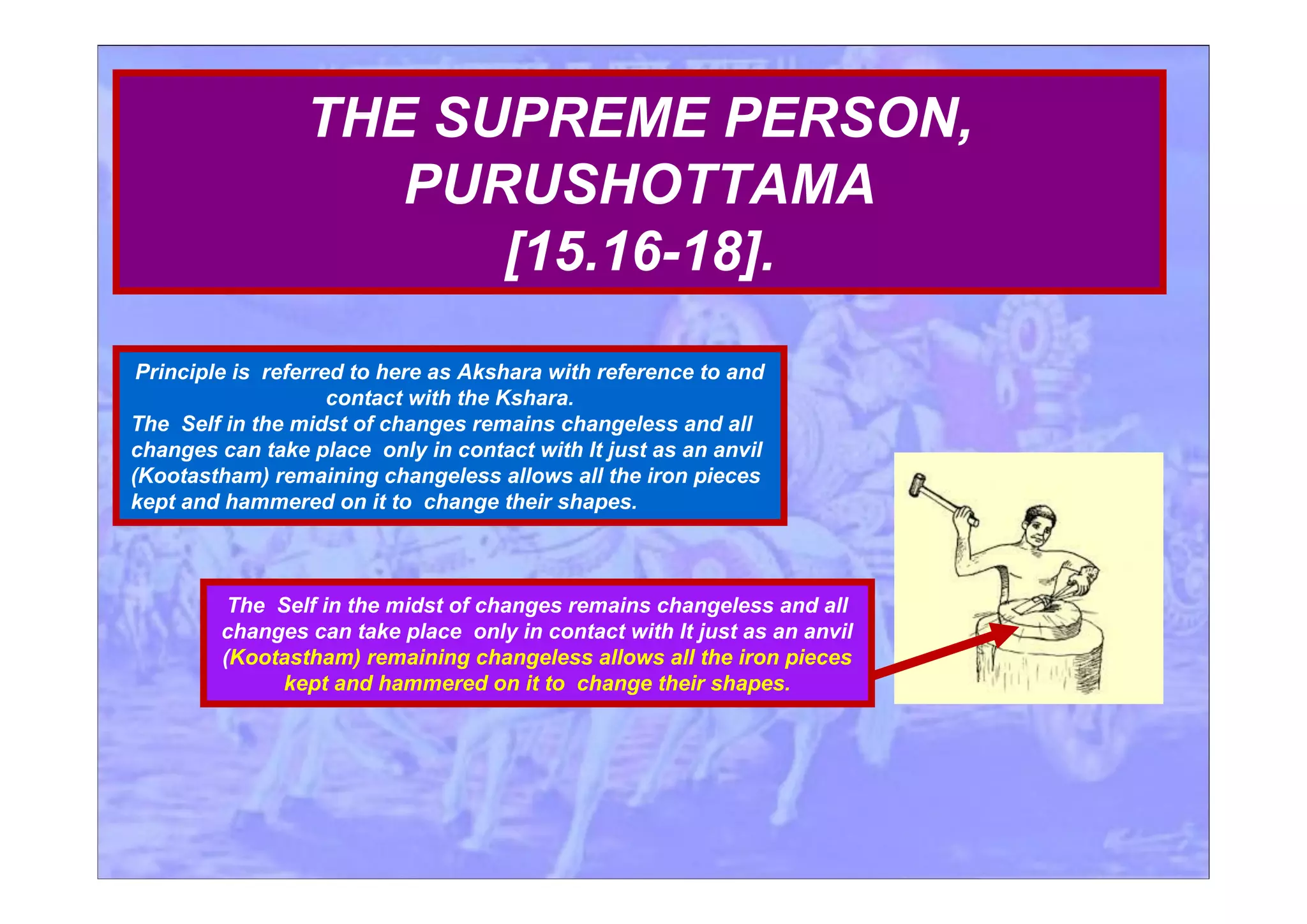 Principle is referred to here as Akshara with reference to and
contact with the Kshara.
The Self in the midst of changes remains changeless and all
changes can take place only in contact with It just as an anvil
(Kootastham) remaining changeless allows all the iron pieces
kept and hammered on it to change their shapes.
THE SUPREME PERSON,
PURUSHOTTAMA
[15.16-18].
The Self in the midst of changes remains changeless and all
changes can take place only in contact with It just as an anvil
(Kootastham) remaining changeless allows all the iron pieces
kept and hammered on it to change their shapes.
 