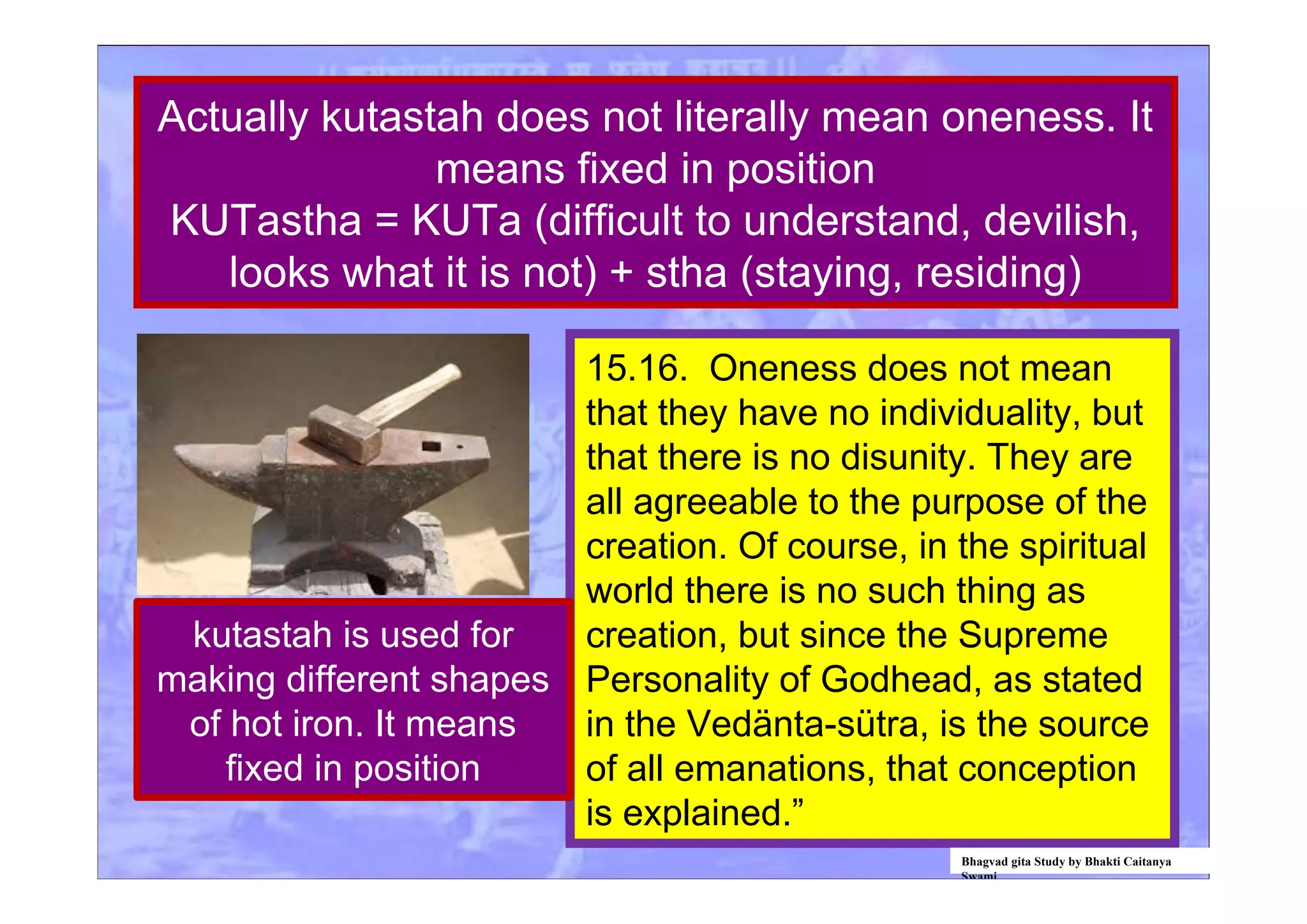 15.16. Oneness does not mean
that they have no individuality, but
that there is no disunity. They are
all agreeable to the purpose of the
creation. Of course, in the spiritual
world there is no such thing as
creation, but since the Supreme
Personality of Godhead, as stated
in the Vedänta-sütra, is the source
of all emanations, that conception
is explained.”
Actually kutastah does not literally mean oneness. It
means fixed in position
KUTastha = KUTa (difficult to understand, devilish,
looks what it is not) + stha (staying, residing)
Bhagvad gita Study by Bhakti Caitanya
Swami
kutastah is used for
making different shapes
of hot iron. It means
fixed in position
 