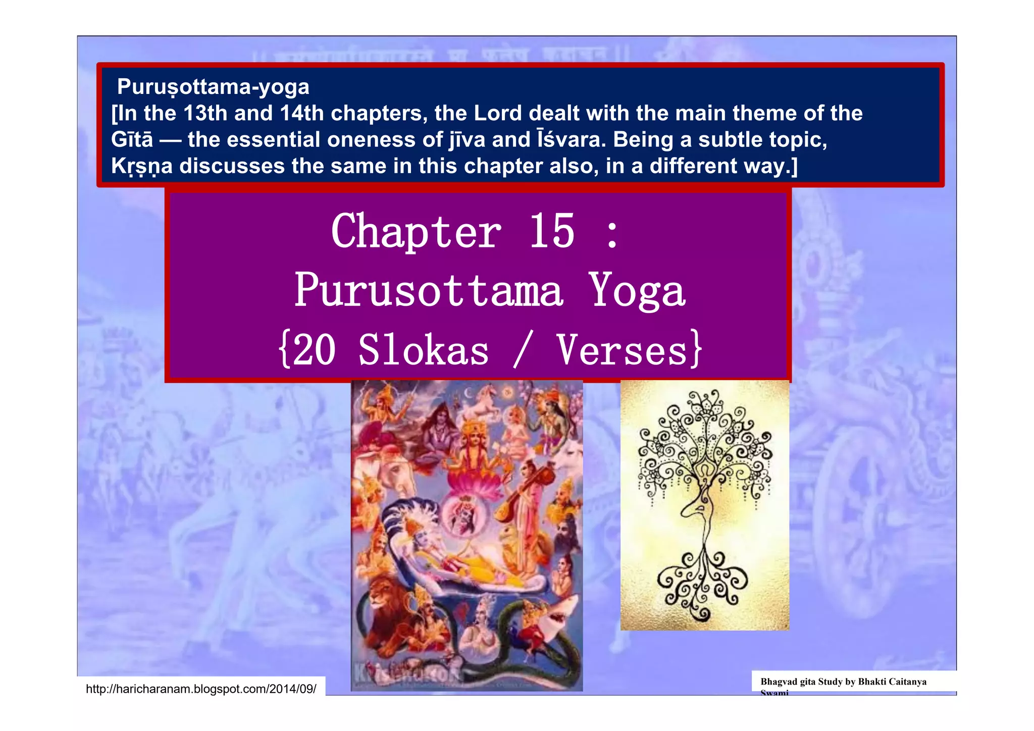 Chapter 15 :
Purusottama Yoga
{20 Slokas / Verses}
Bhagvad gita Study by Bhakti Caitanya
Swamihttp://haricharanam.blogspot.com/2014/09/
Puruṣottama-yoga
[In the 13th and 14th chapters, the Lord dealt with the main theme of the
Gītā — the essential oneness of jīva and Īśvara. Being a subtle topic,
Kṛṣṇa discusses the same in this chapter also, in a different way.]
 