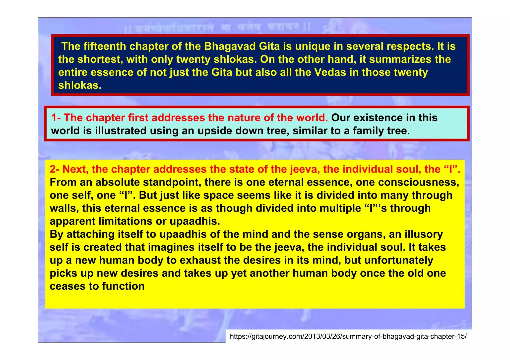 The fifteenth chapter of the Bhagavad Gita is unique in several respects. It is
the shortest, with only twenty shlokas. On the other hand, it summarizes the
entire essence of not just the Gita but also all the Vedas in those twenty
shlokas.
1- The chapter first addresses the nature of the world. Our existence in this
world is illustrated using an upside down tree, similar to a family tree.
2- Next, the chapter addresses the state of the jeeva, the individual soul, the “I”.
From an absolute standpoint, there is one eternal essence, one consciousness,
one self, one “I”. But just like space seems like it is divided into many through
walls, this eternal essence is as though divided into multiple “I”’s through
apparent limitations or upaadhis.
By attaching itself to upaadhis of the mind and the sense organs, an illusory
self is created that imagines itself to be the jeeva, the individual soul. It takes
up a new human body to exhaust the desires in its mind, but unfortunately
picks up new desires and takes up yet another human body once the old one
ceases to function
https://gitajourney.com/2013/03/26/summary-of-bhagavad-gita-chapter-15/
 