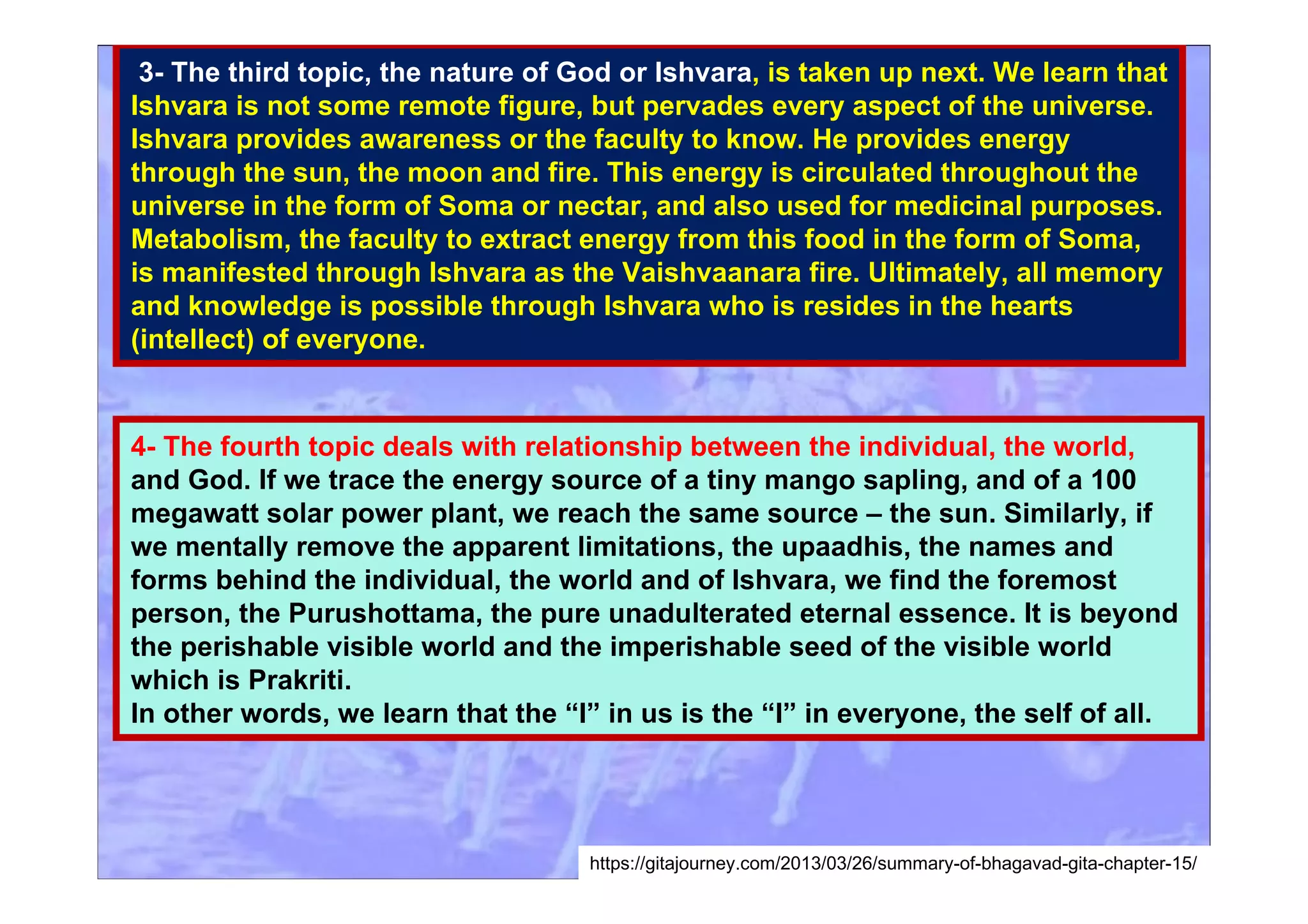 3- The third topic, the nature of God or Ishvara, is taken up next. We learn that
Ishvara is not some remote figure, but pervades every aspect of the universe.
Ishvara provides awareness or the faculty to know. He provides energy
through the sun, the moon and fire. This energy is circulated throughout the
universe in the form of Soma or nectar, and also used for medicinal purposes.
Metabolism, the faculty to extract energy from this food in the form of Soma,
is manifested through Ishvara as the Vaishvaanara fire. Ultimately, all memory
and knowledge is possible through Ishvara who is resides in the hearts
(intellect) of everyone.
4- The fourth topic deals with relationship between the individual, the world,
and God. If we trace the energy source of a tiny mango sapling, and of a 100
megawatt solar power plant, we reach the same source – the sun. Similarly, if
we mentally remove the apparent limitations, the upaadhis, the names and
forms behind the individual, the world and of Ishvara, we find the foremost
person, the Purushottama, the pure unadulterated eternal essence. It is beyond
the perishable visible world and the imperishable seed of the visible world
which is Prakriti.
In other words, we learn that the “I” in us is the “I” in everyone, the self of all.
https://gitajourney.com/2013/03/26/summary-of-bhagavad-gita-chapter-15/
 