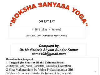 1
{ 78 Slokas / Verses}
BHAGVADGITACHAPTER18 FLOWCHARTS
1
Compiled by
Dr. Medicherla Shyam Sunder Kumar
samc108@gmail.com
Based on teachings of
1-Bhagvad gita Study by Bhakti Caitanya Swami
2-Bhagvad_Gita_Notes_Complete_Gauranga_priyarabhu
2-Gita Makarandam by Vidya Prakashananda Giri
3-Other references are listed at the bottom of the each slide.
1
OM TAT SAT
 