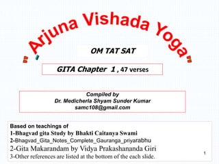 Compiled by
Dr. Medicherla Shyam Sunder Kumar
samc108@gmail.com
GITA Chapter 1 , 47 verses
OM TAT SAT
Based on teachings of
1-Bhagvad gita Study by Bhakti Caitanya Swami
2-Bhagvad_Gita_Notes_Complete_Gauranga_priyarabhu
2-Gita Makarandam by Vidya Prakashananda Giri
3-Other references are listed at the bottom of the each slide.
1
 