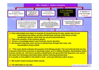 A: Confusion:
Renunciation or Work?
(3.1-2)
B: Fight! Do your
duty without
attachment (3.3-9)
C: From Karma
kanda to Karma yoga
(3.10-16)
E: Beware of
Lust and Anger
(3.36-42)
Gita - Chapter 3 - Outline of sections
26. If the self-realized soul setes an example of not performing his duty, people who are not
self-realized may follow, but they will fall down because of the fource of their
conditioned natures, which they are not yet transcendental to.
27. This is the situation of the common person.
28. Person in knowledge doesn't work fruitively, but for elevation.
29. We shouldn't stop their work, but try to elevate them through their work. Like
householders living outside.
30. “This verse clearly indicates the purpose of the Bhagavad-gita. The Lord instructs that one has
to become fully Krsna conscious to discharge duties, as if in military discipline. Nevertheless duties
must be carried out, One has to sacrifice everything for the good will of the Supreme Lord, and at
the same time discharge prescribed duties without claiming proprietorship. ”
It is actually on this platform that bhakti is built - seriously following orders of guru.
31. We mustn't resent having to follow strictly.
32. The alternative is very bad. Bhagvad gita Study by Bhakti Caitanya Swami
D: Act in Nishkama
karma to set correct
example
(3.17-35)
 