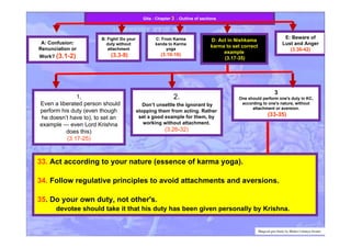 33. Act according to your nature (essence of karma yoga).
34. Follow regulative principles to avoid attachments and aversions.
35. Do your own duty, not other's.
devotee should take it that his duty has been given personally by Krishna.
A: Confusion:
Renunciation or
Work? (3.1-2)
B: Fight! Do your
duty without
attachment
(3.3-9)
C: From Karma
kanda to Karma
yoga
(3.10-16)
E: Beware of
Lust and Anger
(3.36-42)
Gita - Chapter 3 - Outline of sections
1.
Even a liberated person should
perform his duty (even though
he doesn’t have to), to set an
example — even Lord Krishna
does this)
(3.17-25)
2.
Don’t unsettle the ignorant by
stopping them from acting. Rather
set a good example for them, by
working without attachment.
(3.26-32)
3
One should perform one's duty in KC,
according to one's nature, without
attachment or aversion.
(33-35)
Bhagvad gita Study by Bhakti Caitanya Swami
D: Act in Nishkama
karma to set correct
example
(3.17-35)
 