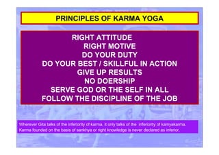 RIGHT ATTITUDE
RIGHT MOTIVE
DO YOUR DUTY
DO YOUR BEST / SKILLFUL IN ACTION
GIVE UP RESULTS
NO DOERSHIP
SERVE GOD OR THE SELF IN ALL
FOLLOW THE DISCIPLINE OF THE JOB
PRINCIPLES OF KARMA YOGA
Wherever Gita talks of the inferiority of karma, it only talks of the inferiority of kamyakarma.
Karma founded on the basis of sankhya or right knowledge is never declared as inferior.
 