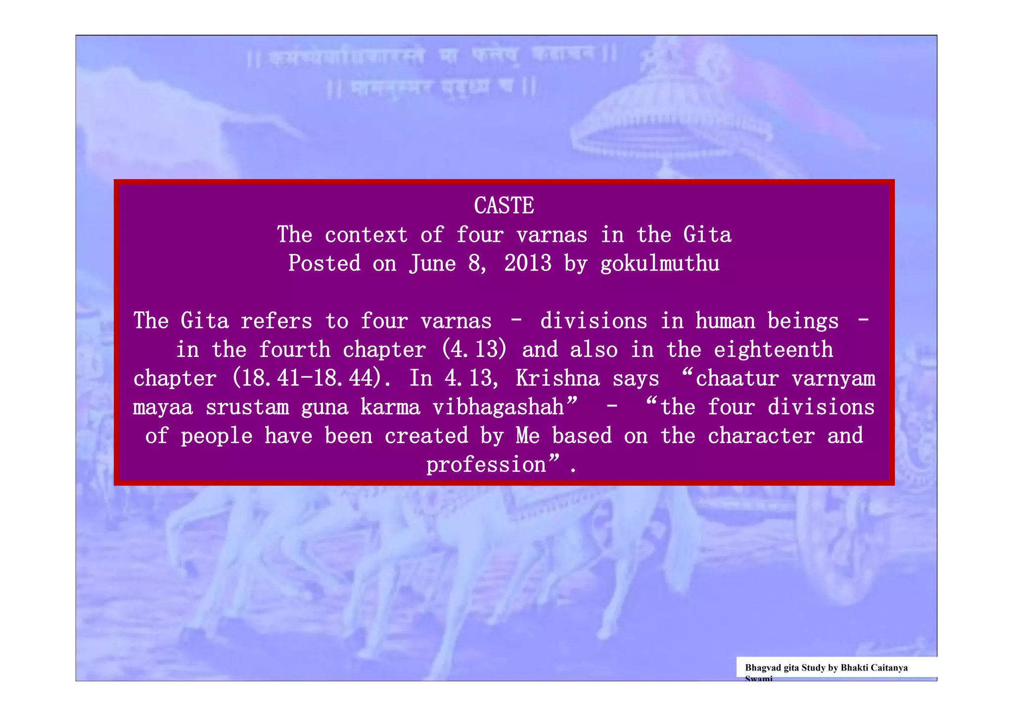 CASTE
The context of four varnas in the Gita
Posted on June 8, 2013 by gokulmuthu
The Gita refers to four varnas – divisions in human beings –
in the fourth chapter (4.13) and also in the eighteenth
chapter (18.41-18.44). In 4.13, Krishna says “chaatur varnyam
mayaa srustam guna karma vibhagashah” – “the four divisions
of people have been created by Me based on the character and
profession”.
Bhagvad gita Study by Bhakti Caitanya
Swami
 