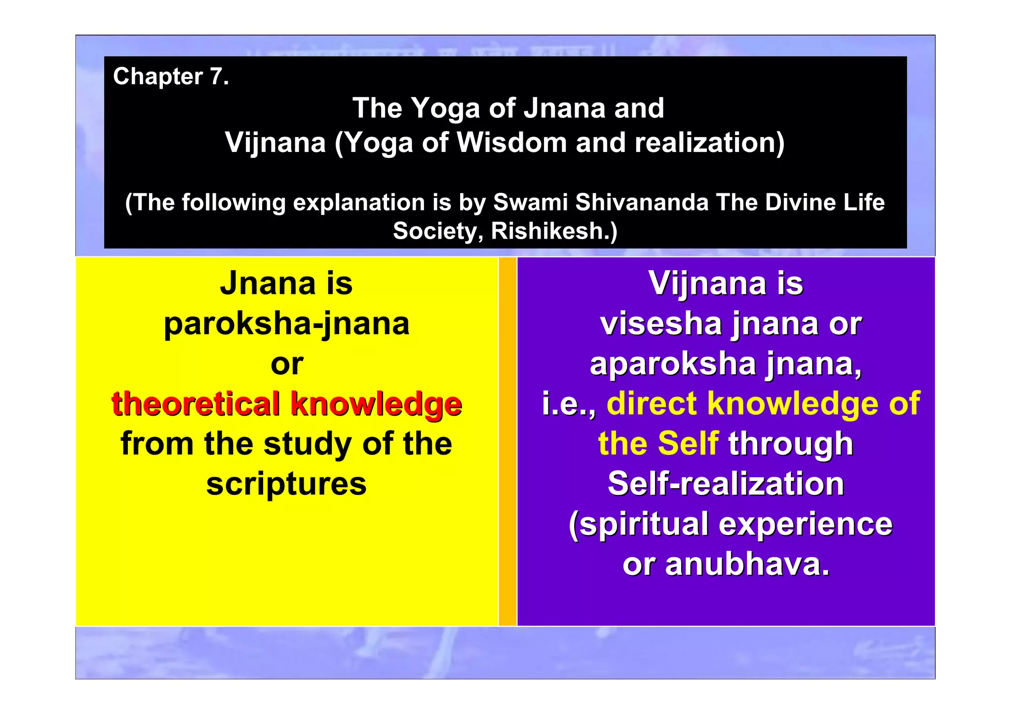 Jnana is
paroksha-jnana
or
theoretical knowledgetheoretical knowledge
from the study of the
scriptures
ViVijnana isjnana is
visesha jnana orvisesha jnana or
aparoksha jnana,aparoksha jnana,
i.e.,i.e., direct knowledge of
the Self throughthrough
Self-realizationSelf-realization
(spiritual experience(spiritual experience
or anubhava.or anubhava.
Chapter 7.
The Yoga of Jnana and
Vijnana (Yoga of Wisdom and realization)
(The following explanation is by Swami Shivananda The Divine Life
Society, Rishikesh.)
 
