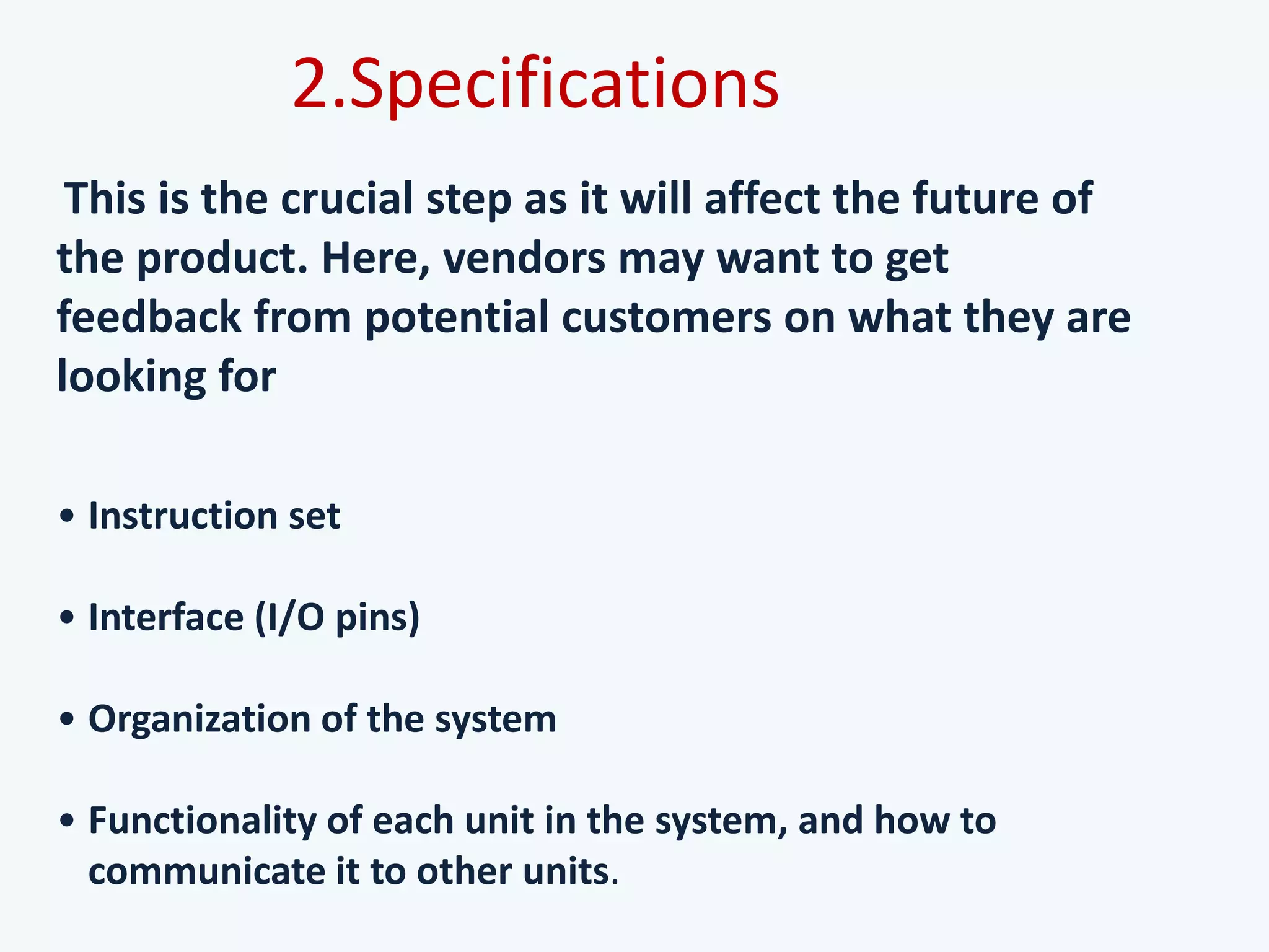 This is the crucial step as it will affect the future of
the product. Here, vendors may want to get
feedback from potential customers on what they are
looking for
• Instruction set
• Interface (I/O pins)
• Organization of the system
• Functionality of each unit in the system, and how to
communicate it to other units.
2.Specifications
 