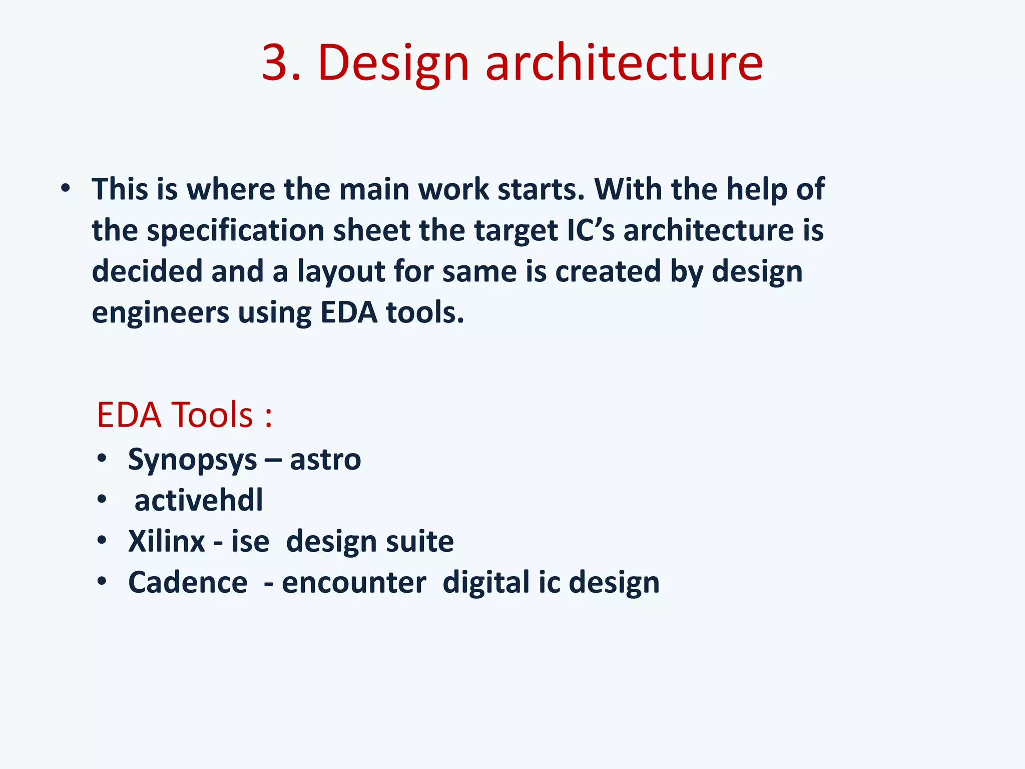 3. Design architecture
• This is where the main work starts. With the help of
the specification sheet the target IC’s architecture is
decided and a layout for same is created by design
engineers using EDA tools.
EDA Tools :
• Synopsys – astro
• activehdl
• Xilinx - ise design suite
• Cadence - encounter digital ic design
 
