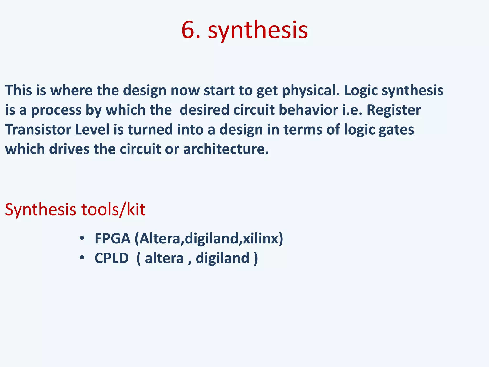 6. synthesis
This is where the design now start to get physical. Logic synthesis
is a process by which the desired circuit behavior i.e. Register
Transistor Level is turned into a design in terms of logic gates
which drives the circuit or architecture.
Synthesis tools/kit
• FPGA (Altera,digiland,xilinx)
• CPLD ( altera , digiland )
 