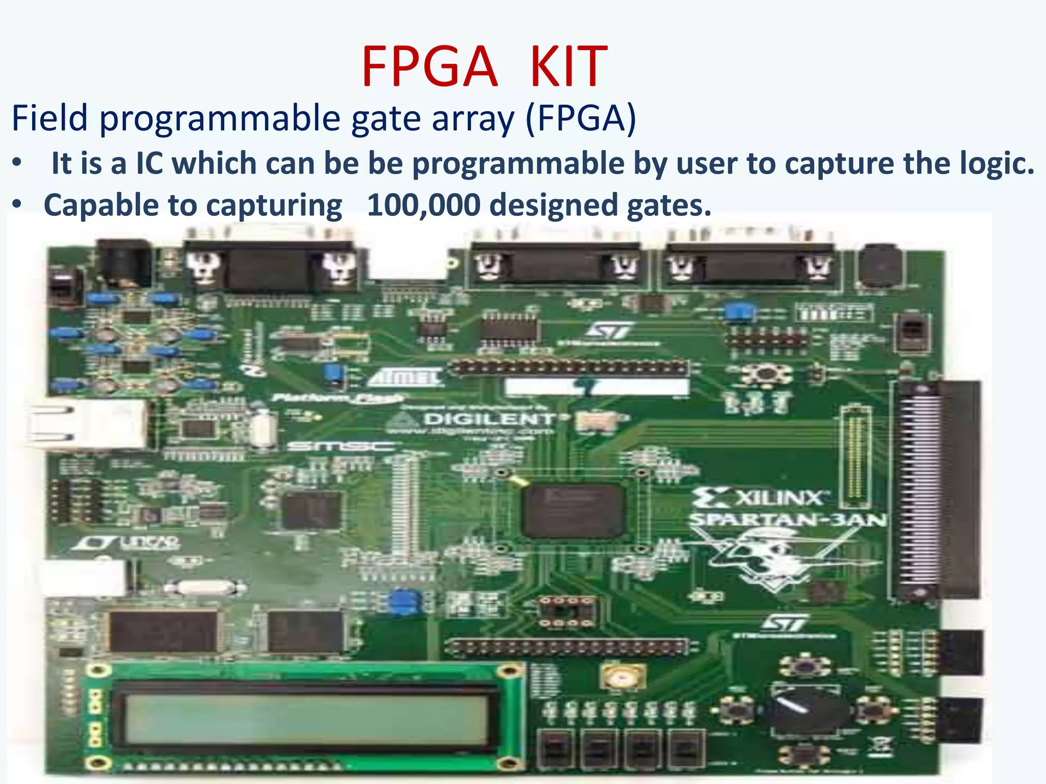FPGA KIT
Field programmable gate array (FPGA)
• It is a IC which can be be programmable by user to capture the logic.
• Capable to capturing 100,000 designed gates.
 