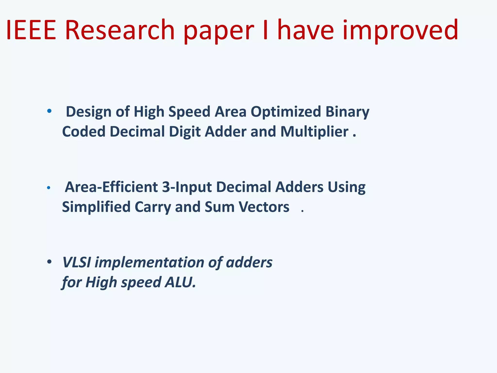 IEEE Research paper I have improved
• Design of High Speed Area Optimized Binary
Coded Decimal Digit Adder and Multiplier .
• Area-Efficient 3-Input Decimal Adders Using
Simplified Carry and Sum Vectors .
• VLSI implementation of adders
for High speed ALU.
 