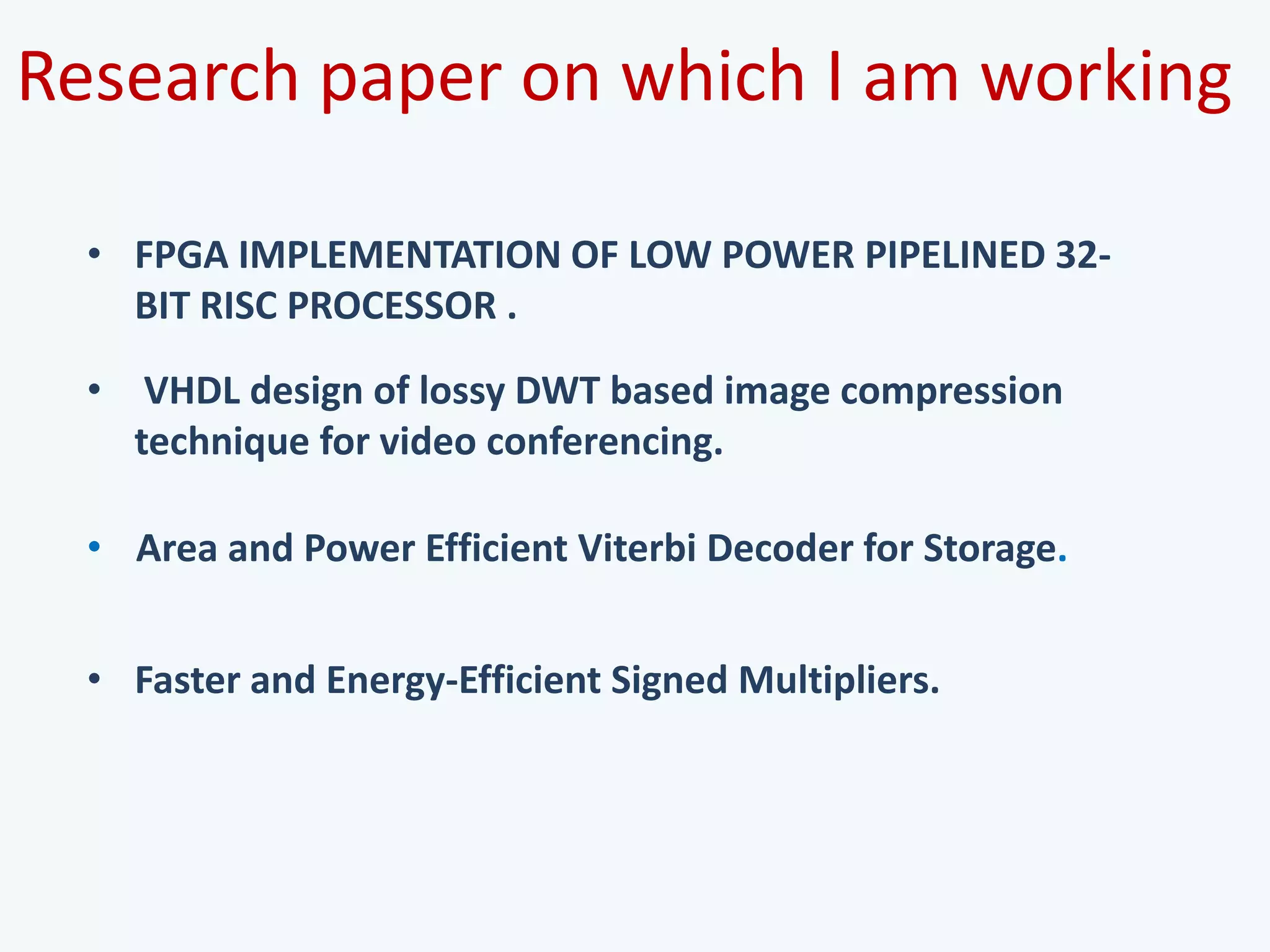 Research paper on which I am working
• Area and Power Efficient Viterbi Decoder for Storage.
• VHDL design of lossy DWT based image compression
technique for video conferencing.
• Faster and Energy-Efficient Signed Multipliers.
• FPGA IMPLEMENTATION OF LOW POWER PIPELINED 32-
BIT RISC PROCESSOR .
 