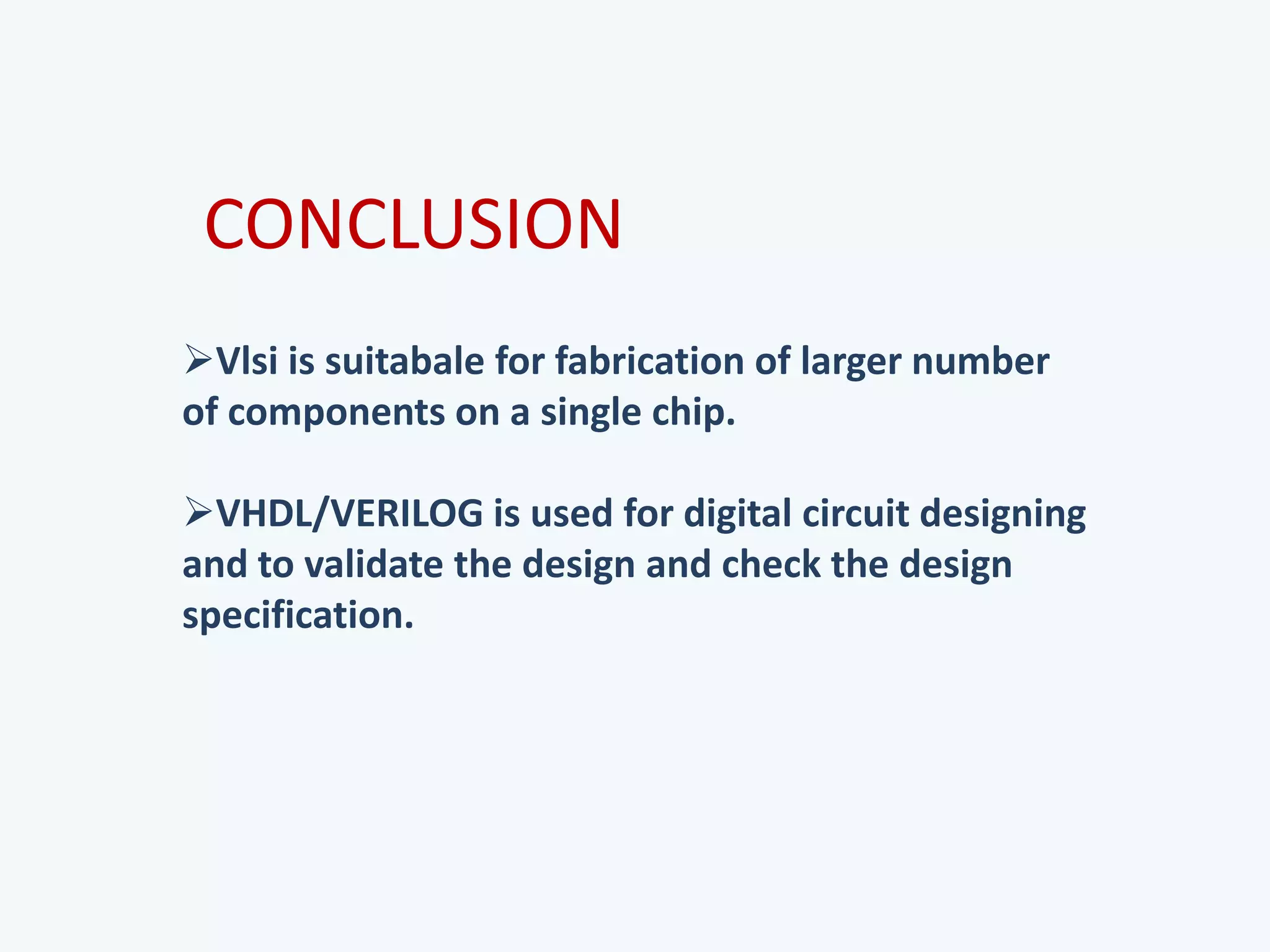 Vlsi is suitabale for fabrication of larger number
of components on a single chip.
VHDL/VERILOG is used for digital circuit designing
and to validate the design and check the design
specification.
CONCLUSION
 