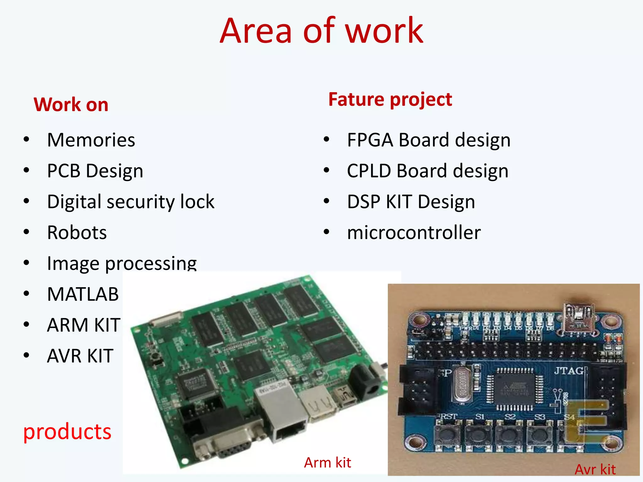 Area of work
Work on
• Memories
• PCB Design
• Digital security lock
• Robots
• Image processing
• MATLAB
• ARM KIT
• AVR KIT
Fature project
• FPGA Board design
• CPLD Board design
• DSP KIT Design
• microcontroller
Arm kit Avr kit
products
 
