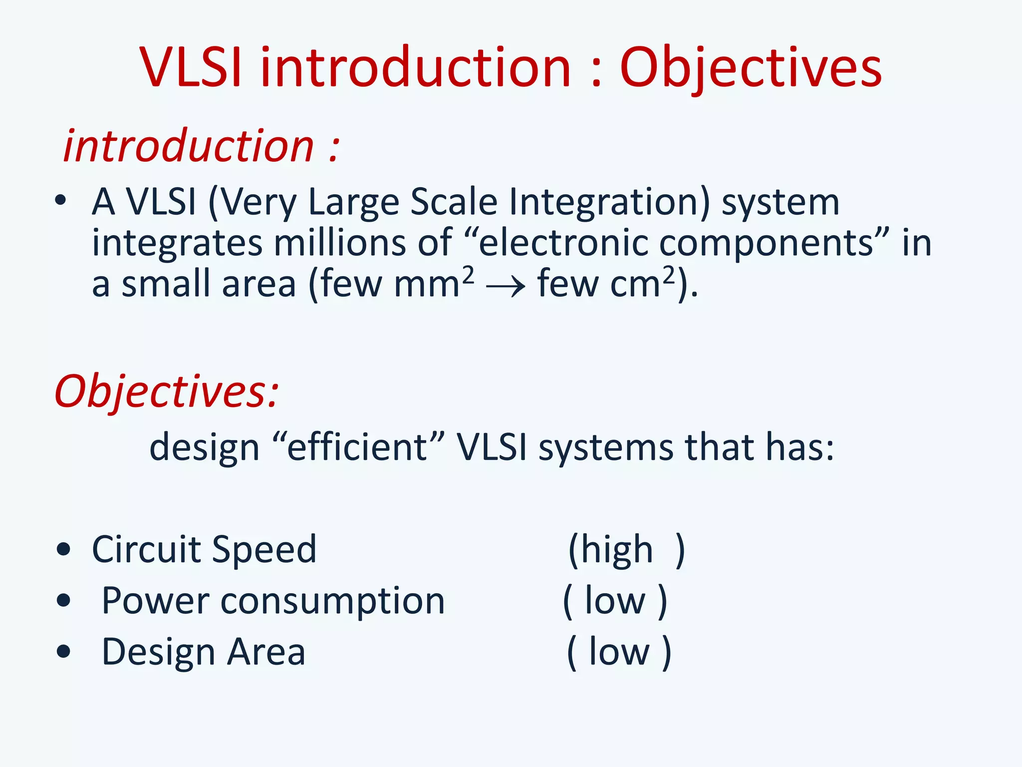 VLSI introduction : Objectives
introduction :
• A VLSI (Very Large Scale Integration) system
integrates millions of “electronic components” in
a small area (few mm2 few cm2).
Objectives:
design “efficient” VLSI systems that has:
• Circuit Speed (high )
• Power consumption ( low )
• Design Area ( low )
 