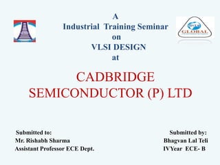 CADBRIDGE
SEMICONDUCTOR (P) LTD
Submitted to: Submitted by:
Mr. Rishabh Sharma Bhagvan Lal Teli
Assistant Professor ECE Dept. IVYear ECE- B
A
Industrial Training Seminar
on
VLSI DESIGN
at
 