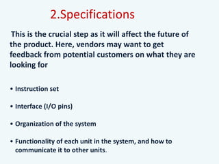 This is the crucial step as it will affect the future of
the product. Here, vendors may want to get
feedback from potential customers on what they are
looking for
• Instruction set
• Interface (I/O pins)
• Organization of the system
• Functionality of each unit in the system, and how to
communicate it to other units.
2.Specifications
 