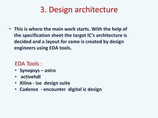3. Design architecture
• This is where the main work starts. With the help of
the specification sheet the target IC’s architecture is
decided and a layout for same is created by design
engineers using EDA tools.
EDA Tools :
• Synopsys – astro
• activehdl
• Xilinx - ise design suite
• Cadence - encounter digital ic design
 