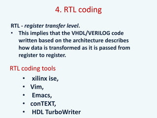 4. RTL coding
RTL - register transfer level.
• This implies that the VHDL/VERILOG code
written based on the architecture describes
how data is transformed as it is passed from
register to register.
RTL coding tools
• xilinx ise,
• Vim,
• Emacs,
• conTEXT,
• HDL TurboWriter
 