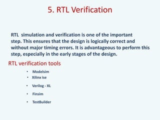 5. RTL Verification
RTL simulation and verification is one of the important
step. This ensures that the design is logically correct and
without major timing errors. It is advantageous to perform this
step, especially in the early stages of the design.
RTL verification tools
• Modelsim
• Finsim
• Verilog - XL
• TestBuilder
• Xilinx ise
 