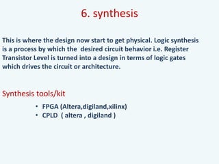 6. synthesis
This is where the design now start to get physical. Logic synthesis
is a process by which the desired circuit behavior i.e. Register
Transistor Level is turned into a design in terms of logic gates
which drives the circuit or architecture.
Synthesis tools/kit
• FPGA (Altera,digiland,xilinx)
• CPLD ( altera , digiland )
 