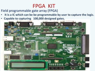 FPGA KIT
Field programmable gate array (FPGA)
• It is a IC which can be be programmable by user to capture the logic.
• Capable to capturing 100,000 designed gates.
 