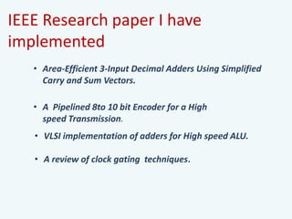 IEEE Research paper I have
implemented
• Area-Efficient 3-Input Decimal Adders Using Simplified
Carry and Sum Vectors.
• A review of clock gating techniques.
• A Pipelined 8to 10 bit Encoder for a High
speed Transmission.
• VLSI implementation of adders for High speed ALU.
 