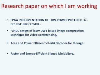 Research paper on which I am working
• Area and Power Efficient Viterbi Decoder for Storage.
• VHDL design of lossy DWT based image compression
technique for video conferencing.
• Faster and Energy-Efficient Signed Multipliers.
• FPGA IMPLEMENTATION OF LOW POWER PIPELINED 32-
BIT RISC PROCESSOR .
 