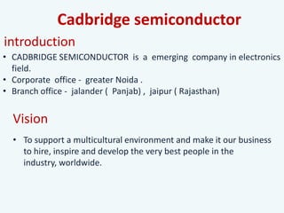 Cadbridge semiconductor
• CADBRIDGE SEMICONDUCTOR is a emerging company in electronics
field.
• Corporate office - greater Noida .
• Branch office - jalander ( Panjab) , jaipur ( Rajasthan)
introduction
Vision
• To support a multicultural environment and make it our business
to hire, inspire and develop the very best people in the
industry, worldwide.
 
