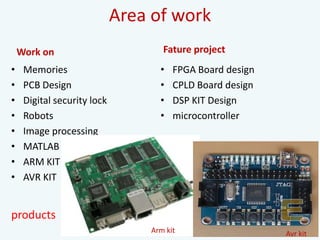 Area of work
Work on
• Memories
• PCB Design
• Digital security lock
• Robots
• Image processing
• MATLAB
• ARM KIT
• AVR KIT
Fature project
• FPGA Board design
• CPLD Board design
• DSP KIT Design
• microcontroller
Arm kit Avr kit
products
 