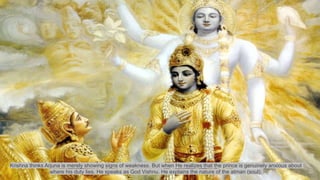 Krishna thinks Arjuna is merely showing signs of weakness. But when He realizes that the prince is genuinely anxious about
where his duty lies. He speaks as God Vishnu. He explains the nature of the atman (soul).
 