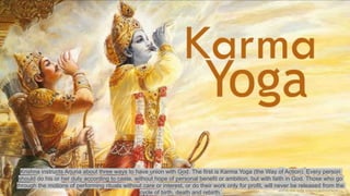 Krishna instructs Arjuna about three ways to have union with God. The first is Karma Yoga (the Way of Action). Every person
should do his or her duty according to caste, without hope of personal benefit or ambition, but with faith in God. Those who go
through the motions of performing rituals without care or interest, or do their work only for profit, will never be released from the
cycle of birth, death and rebirth.
 