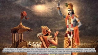The third way is Bhakti Yoga (the Way of Devotion). This is one of the most important contributions made by The
Bhagwad Gita to the development of modern Hinduism. Krishna becomes the Ishvara (personal God), who may be
worshipped as a spirit or as an image by his followers.
 
