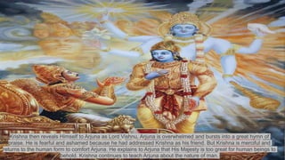 Krishna then reveals Himself to Arjuna as Lord Vishnu, Arjuna is overwhelmed and bursts into a great hymn of
praise. He is fearful and ashamed because he had addressed Krishna as his friend. But Krishna is merciful and
returns to the human form to comfort Arjuna. He explains to Arjuna that His Majesty is too great for human beings to
behold. Krishna continues to teach Arjuna about the nature of man.
 